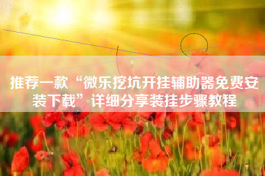 推荐一款“微乐挖坑开挂辅助器免费安装下载	”详细分享装挂步骤教程