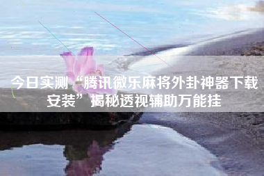 今日实测“腾讯微乐麻将外卦神器下载安装	”揭秘透视辅助万能挂