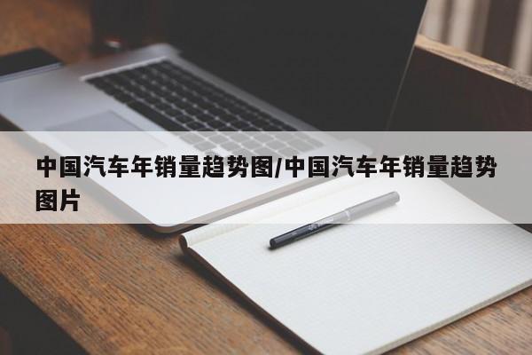 中国汽车年销量趋势图/中国汽车年销量趋势图片