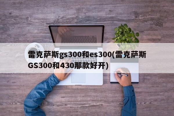 雷克萨斯gs300和es300(雷克萨斯GS300和430那款好开)