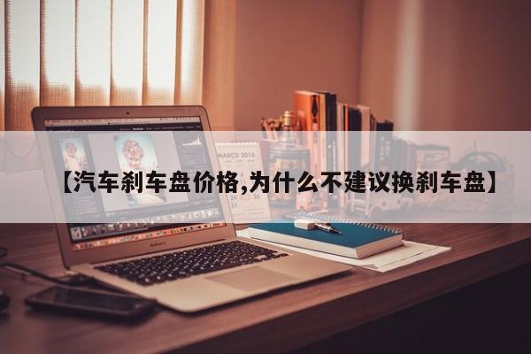 【汽车刹车盘价格,为什么不建议换刹车盘】