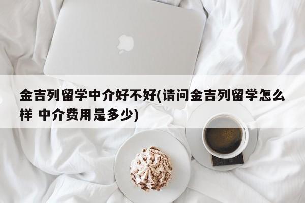 金吉列留学中介好不好(请问金吉列留学怎么样 中介费用是多少)