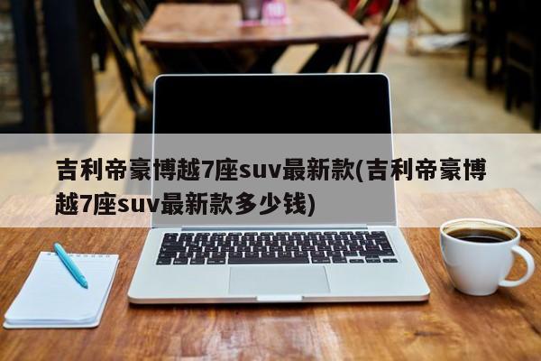 吉利帝豪博越7座suv最新款(吉利帝豪博越7座suv最新款多少钱)