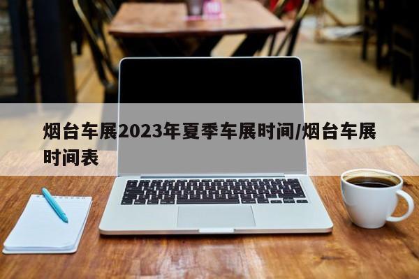 烟台车展2023年夏季车展时间/烟台车展时间表
