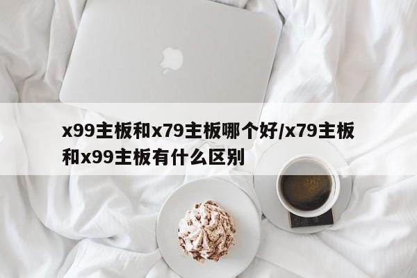 x99主板和x79主板哪个好/x79主板和x99主板有什么区别